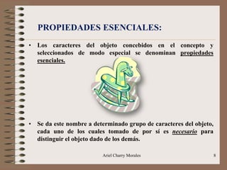 Ariel Charry Morales 8
PROPIEDADES ESENCIALES:
• Los caracteres del objeto concebidos en el concepto y
seleccionados de modo especial se denominan propiedades
esenciales.
• Se da este nombre a determinado grupo de caracteres del objeto,
cada uno de los cuales tomado de por sí es necesario para
distinguir el objeto dado de los demás.
 