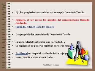 Ariel Charry Morales 9
• Ej., las propiedades esenciales del concepto “cuadrado” serán:
• Primero, el ser rectos los ángulos del paralelogramo llamado
cuadrado.
• Segundo, el tener los lados iguales.
• Las propiedades esenciales de “mercancía” serán:
• Su capacidad de satisfacer una necesidad, y
• su capacidad de poderse cambiar por otras cosas.
• Accidental sería que el cuadrado fuera rojo y
• la mercancía elaborada en Italia.
 