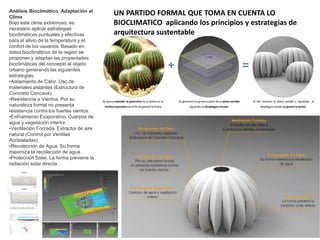 Análisis Bioclimático. Adaptación al
Clima
Bajo este clima extremoso, es
necesario aplicar estrategias
bioclimáticas puntuales y efectivas
para el alivio de la temperatura y el
confort de los usuarios. Basado en
datos bioclimáticos de la región se
proponen y adaptan las propiedades
bioclimáticas del concepto al objeto
urbano generando las siguientes
estrategias:
•Aislamiento de Calor. Uso de
materiales aislantes (Estructura de
Concreto Concava).
•Resistencia a Vientos. Por su
naturaleza formal no presenta
resistencia contra los fuertes vientos.
•Enfriamiento Evaporativo. Cuerpos de
agua y vegetación interior.
•Ventilación Forzada. Extractor de aire
natural (Control por Ventilas
Acristaladas).
•Recolección de Agua. Su forma
maximiza la recolección de agua.
•Protección Solar. La forma previene la
radiación solar directa.
UN PARTIDO FORMAL QUE TOMA EN CUENTA LO
BIOCLIMATICO aplicando los principios y estrategias de
arquitectura sustentable
 