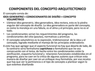 COMPONENTES DEL CONCEPTO ARQUITECTONICO
El concepto consta de:
IDEA GENERATRIZ + CONDICIONANTES DE DISEÑO + CONCEPTO
VOLUMÉTRICO
• Llámese idea generatriz, idea generadora, idea rectora, esta es la piedra
angular del concepto de diseño. La idea generadora es parte del concepto,
es como la moraleja en una fabula, es el alma y el principio, pero no es el
todo.
• Las condicionantes serian los requerimientos del programa, las
condicionantes del sitio (pautas), normativas y premisas
• El concepto volumétrico es la expresión, tridimensional de la idea y el
concepto, logrado mediante el manejo de los principios ordenadores
A esto hay que agregar que el aspecto funcional no hay que dejarlo de lado, de
lo contrario seria formalismo caprichoso o formalismo que no sea
consecuente con el tema, de hecho entre los condicionantes están la
zonificación, esquema funcional y relaciones funcionales establecidas en el
programa, para no caer en la critica de algunos autores que critican esta
manera de diseñar por caer en un enfoque muy formalista, por eso recalco
que hay que ver la pertinencia o el tipo de concepto a plantear según lo
que estemos diseñando
 