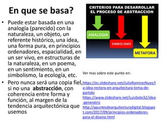 En que se basa?
• Puede estar basada en una
analogía (parecido) con la
naturaleza, un objeto, un
referente histórico, una idea,
una forma pura, en principios
ordenadores, espacialidad, en
un ser vivo, en estructuras de
la naturaleza, en un poema,
en un sentimiento, en un
simbolismo, la ecología, etc.
• Pero nunca será una copia fiel,
si no una abstracción, con
coherencia entre forma y
función, al margen de la
tendencia arquitectónica que
usemos
Ver mas sobre este punto en:
https://es.slideshare.net/JulioRamirezNuez/l
a-idea-rectora-en-arquitectura-toma-de-
partido
https://www.slideshare.net/LuisSoto32/idea
-generatriz
http://apuntesdearquitecturadigital.blogspo
t.com/2017/09/principios-ordenadores-
para-el-diseno.html
 