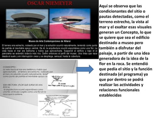 Aquí se observa que las
condicionantes del sitio o
pautas detectadas, como el
terreno estrecho, la vista al
mar y el exaltar esas visuales
generan un Concepto, lo que
se quiere que sea el edificio
destinado a museo pero
también a disfrutar del
paisaje, a partir de una idea
generadora de la idea de la
flor en la roca. Se entendió
que pedía el sitio y la función
destinada (el programa) ya
que por dentro se podrá
realizar las actividades y
relaciones funcionales
establecidas
 