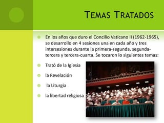 TEMAS TRATADOS
 En los años que duro el Concilio Vaticano II (1962-1965),
se desarrollo en 4 sesiones una en cada año y tres
intersesiones durante la primera-segunda, segunda-
tercera y tercera-cuarta. Se tocaron lo siguientes temas:
 Trató de la Iglesia
 la Revelación
 la Liturgia
 la libertad religiosa
 