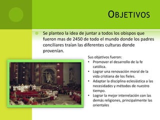 OBJETIVOS
 Se planteo la idea de juntar a todos los obispos que
fueron mas de 2450 de todo el mundo donde los padres
conciliares traían las diferentes culturas donde
provenían.
Sus objetivos fueron:
• Promover el desarrollo de la fe
católica.
• Lograr una renovación moral de la
vida cristiana de los fieles.
• Adaptar la disciplina eclesiástica a las
necesidades y métodos de nuestro
tiempo.
• Lograr la mejor interrelación con las
demás religiones, principalmente las
orientales
 