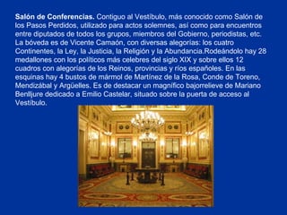 Salón de Conferencias.  Contiguo al Vestíbulo, más conocido como Salón de los Pasos Perdidos, utilizado para actos solemnes, así como para encuentros entre diputados de todos los grupos, miembros del Gobierno, periodistas, etc. La bóveda es de Vicente Camaón, con diversas alegorías: los cuatro Continentes, la Ley, la Justicia, la Religión y la Abundancia.Rodeándolo hay 28 medallones con los políticos más celebres del siglo XIX y sobre ellos 12 cuadros con alegorías de los Reinos, provincias y ríos españoles. En las esquinas hay 4 bustos de mármol de Martínez de la Rosa, Conde de Toreno, Mendizábal y Argüelles. Es de destacar un magnífico bajorrelieve de Mariano Benlljure dedicado a Emilio Castelar, situado sobre la puerta de acceso al Vestíbulo.  