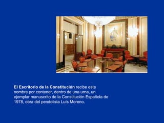 El Escritorio de la Constitución  recibe este nombre por contener, dentro de una urna, un ejemplar manuscrito de la Constitución Española de 1978, obra del pendolista Luís Moreno. 