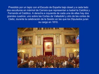 Presidido por un tapiz con el Escudo de España bajo dosel y a cada lado dos esculturas en mármol de Carrara que representan a Isabel la Católica y Fernando el Católico. A derecha e izquierda de cada una de ellas hay dos grandes cuadros: uno sobre las Cortes de Valladolid y otro de las cortes de Cádiz, durante la celebración de la Sesión en las que los Diputados juran su cargo en 1810. 
