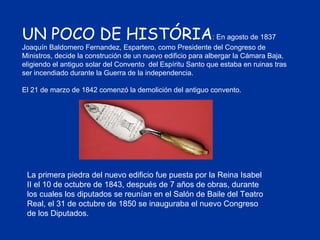 UN POCO DE HISTÓRIA : En agosto de 1837 Joaquín Baldomero Fernandez, Espartero, como Presidente del Congreso de Ministros, decide la construción de un nuevo edificio para albergar la Cámara Baja, eligiendo el antiguo solar del Convento  del Espíritu Santo que estaba en ruinas tras ser incendiado durante la Guerra de la independencia. El 21 de marzo de 1842 comenzó la demolición del antiguo convento. La primera piedra del nuevo edificio fue puesta por la Reina Isabel II el 10 de octubre de 1843, después de 7 años de obras, durante los cuales los diputados se reunían en el Salón de Baile del Teatro Real, el 31 de octubre de 1850 se inauguraba el nuevo Congreso de los Diputados. 