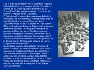 Fue el el Estatuto Real de 1834, durante la regencia de María Cristina en la minoría de edad de Isabel II, cuando se fija la configuración bicameral de las Cortes Españolas, apareciendo por primera vez el término Congreso de los Diputados. El Palacio no fue ajeno a los vaivenes de la historia de España, de esta manera, a lo largo de los años ha recibido distintos nombres:  Congreso de los Diputados  desde Isabel II a Alfonso XII; con Alfonso XIII y la dictadura de Primo de Rivera pasó a llamarse  Asamblea Nacional;  La II República recuperó el nombre de  Congreso de los Diputados , aunque también se empleaba la formula  Parlamento de la República;  durante la dictadura Franquista se llamó  Cortes Españolas  no siendo hasta la recuperación de la democracia en 1978 cuando se llamó de nuevo  Congreso de los Diputados . Sin embargo, aunque bajo distintos nombres, el edificio conservó en su fachada noble la inscripción  Congreso de los Diputados  hasta que el régimen franquista la arrancó para sustituirla por  Cortes Españolas . Sin embargo, aunque bajo distintos nombres, el edificio conservó en su fachada noble la inscripción  Congreso de los Diputados  hasta que el régimen franquista la arrancó para sustituirla por  Cortes Españolas.   