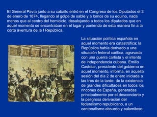 El General Pavía junto a su caballo entró en el Congreso de los Diputados el 3 de enero de 1874, llegando al golpe de sable y a lomos de su equino, nada menos que al centro del hemiciclo, desalojando a todos los diputados que en aquel momento se encontraban en el lugar y poniendo de esta manera fin a la corta aventura de la I República.  La situación política española en aquel momento era catastrófica; la República había derivado a una situación federal caótica, agravada con una guerra carlista y el intento de independencia cubana. Emilio Castelar, presidente del gobierno en aquel momento, informa, en aquella sesión del día 2 de enero iniciada a las tres de la tarde, de la existencia de grandes dificultades en todos los rincones de España, generadas principalmente por el desconcierto y la peligrosa derivación del federalismo republicano, a un cantonalismo absurdo y calamitoso.   