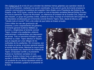 Como militar de más alta graduación allí presente y como vicepresidente del gobierno, el teniente general Gutiérrez Mellado se levantó y, dirigiéndose al teniente coronel Tejero, increpó a los asaltantes, pidiendo explicaciones y ordenándoles que depusieran las armas. Tras un brevísimo forcejeo y para reafirmar su orden, Tejero efectúa un disparo que es seguido por unas ráfagas de los subfusiles de los asaltantes. Sin inmutarse, con los brazos en jarras, el anciano general soporta el sonido de las armas. Mientras la mayor parte de los diputados han obedecido las órdenes de Tejero, el diputado Carrillo y el presidente Suárez se mantienen sentados en sus escaños. Suárez incluso hace un gesto para ayudar a Gutiérrez Mellado. Durante el asalto, un ayudante de uno de los diputados sufrió un ataque de ansiedad y golpeó a un presente en la nariz. Otro  Golpe fue el  de el día 23 que coinciden las distintas tramas golpistas que operaban desde el inicio de laTransición, mediante una acción coordinada. A las seis en punto de la tarde empieza la votación nominal para la investidura de Leopoldo Calvo-Sotelo como Presidente del Gobierno de España. A las 18:22 horas, cuando iba a emitir su voto el diputado socialista Manuel Núñez Encabo, se inicia la operación "Duque de Ahumada", en referencia al fundador de la Guardia Civil. Según el plan trazado, un grupo de guardias civiles, subfusil en mano, irrumpe en el hemiciclo del Congreso de los Diputados encabezados por el teniente coronel Antonio Tejero. Éste, desde la tribuna, gritó  "¡Quieto todo el mundo!"  ( Sic ) y dio orden de que todos se tirasen al suelo. 