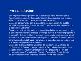 En conclusión : El Congreso de los Diputados en la actualidad tiene atribuido por la Constitución el ejercicio de unas funciones determinadas, que pueden tener un carácter concurrente, dirimente o exclusivo: Ejerce en concurrencia con el Senado la representación del pueblo español, la potestad legislativa, la función presupuestaria y el control de la acción del Gobierno.  Ejerce con carácter dirimente la potestad legislativa, en los casos en que el Senado introduzca enmiendas u oponga su veto a cualquier proyecto o proposición de Ley, debiendo en estos casos reafirmar el proyecto inicial a fin de que pueda ser enviado al Rey para su sanción, pudiendo hacerlo por mayoría absoluta tras su reenvío por el Senado o por mayoría simple dos meses después de dicho reenvío.  Ejerce con exclusividad las funciones de otorgamiento y retirada de confianza en el Gobierno, de propuesta al Rey del nombramiento de 4 Magistrados del Tribunal Constitucional y de propuesta al Rey del nombramiento de 6 Vocales del Consejo General del Poder Judicial. En estos momentos es presidido por Don José Bono Martínez. 
