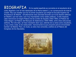 BIOGRAFIA :  En la capital española se convierte en el arquitecto de la corte, llegando a ser el mas destacado de la Reina Isabel II, y en consecuencia de toda la ciudad. Hay que resaltar que fue el primer arquitecto que dirigió la Escuela Superior de Arquitectura de Madrid,  simultaneando esta actividad docente con la de diseñar edificios en Madrid, que han sido y son muy importantes como sedes políticas. A este respecto,  cabe mencionar el insigne Palacio de las Cortes de España (1842-1850), el Palacio de Vista Alegre o el Palacio del Marques de Salamanca (1845-1858), entre otras estructuras señeras. Por otro lado, se hace necesario decir que, además de su tarea como arquitecto, y muy unida a esta, la de restaurador, mencionando la que proyectó para la Universidad Central  de Madrid. Pero, sin duda, su obra mas conocida y señera es el Palacio del Congreso de los Diputados. 