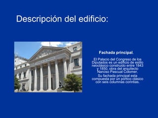 Descripción del edificio:   El Palacio del Congreso de los Diputados es un edificio de estilo neoclásico construido entre 1843 y 1850, obra del arquitecto Narciso Pascual Colomer. Su fachada principal esta compuesta por un pórtico clásico con seis columnas corintias. Fachada principal . 