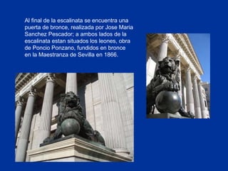 Al final de la escalinata se encuentra una puerta de bronce, realizada por Jose Maria Sanchez Pescador; a ambos lados de la escalinata estan situados los leones, obra de Poncio Ponzano, fundidos en bronce en la Maestranza de Sevilla en 1866. 