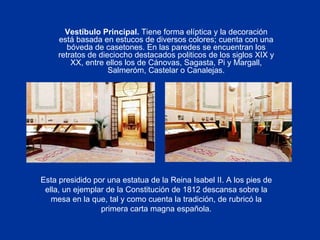 Vestíbulo Principal.  Tiene forma elíptica y la decoración está basada en estucos de diversos colores; cuenta con una bóveda de casetones. En las paredes se encuentran los retratos de dieciocho destacados politicos de los siglos XIX y XX, entre ellos los de Cánovas, Sagasta, Pi y Margall, Salmeróm, Castelar o Canalejas. Esta presidido por una estatua de la Reina Isabel II. A los pies de ella, un ejemplar de la Constitución de 1812 descansa sobre la mesa en la que, tal y como cuenta la tradición, de rubricó la primera carta magna española. 