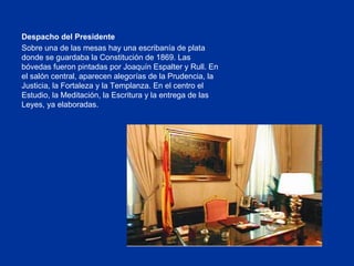 Despacho del Presidente Sobre una de las mesas hay una escribanía de plata donde se guardaba la Constitución de 1869. Las bóvedas fueron pintadas por Joaquín Espalter y Rull. En el salón central, aparecen alegorías de la Prudencia, la Justicia, la Fortaleza y la Templanza. En el centro el Estudio, la Meditación, la Escritura y la entrega de las Leyes, ya elaboradas. 