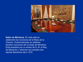 Salón de Ministros . En esta sala se celebrarán las reuniones de la Mesa de la Cámara. Ocasionalmente se celebran tambien reuniones del Consejo de Ministros. Está presidida por un retrato de S. M. el Rey, de Macarrón, y adornan sus paredes dos tapices flamencos del s. XVII. 