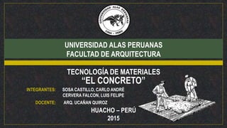 UNIVERSIDAD ALAS PERUANAS
FACULTAD DE ARQUITECTURA
TECNOLOGÍA DE MATERIALES
“EL CONCRETO”
INTEGRANTES: SOSA CASTILLO, CARLO ANDRÉ
CERVERA FALCON, LUIS FELIPE
DOCENTE: ARQ. UCAÑAN QUIROZ
HUACHO – PERÚ
2015
 