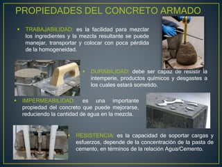 PROPIEDADES DEL CONCRETO ARMADO
 TRABAJABILIDAD: es la facilidad para mezclar
los ingredientes y la mezcla resultante se puede
manejar, transportar y colocar con poca pérdida
de la homogeneidad.
 DURABILIDAD: debe ser capaz de resistir la
intemperie, productos químicos y desgastes a
los cuales estará sometido.
 IMPERMEABILIDAD: es una importante
propiedad del concreto que puede mejorarse,
reduciendo la cantidad de agua en la mezcla.
 RESISTENCIA: es la capacidad de soportar cargas y
esfuerzos, depende de la concentración de la pasta de
cemento, en términos de la relación Agua/Cemento.
 