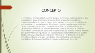 CONCEPTO
El cemento es un material pulverulento que por sí mismo no es aglomerante, y que,
mezclado con agua, al hidratarse se convierte en una pasta moldeable con
propiedades adherentes, que en pocas horas fragua y se endurece, tornándose en
un material de consistencia pétrea. El cemento consiste esencialmente en silicato
cálcico hidratado (S-C-H). Este compuesto es el principal responsable de sus
características adhesivas. Se denomina cemento hidráulico cuando el cemento,
resultante de su hidratación, es estable en condiciones de entorno acuosas. Además,
para poder modificar algunas de sus características o comportamiento, se pueden
añadir aditivos y adiciones (en cantidades inferiores al 1 % de la masa total del
concreto), existiendo una gran variedad de ellos: colorantes, aceleradores y
retardadores de fraguado, fluidificantes, impermeabilizantes, fibras, etc
 