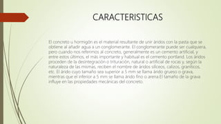 CARACTERISTICAS
El concreto u hormigón es el material resultante de unir áridos con la pasta que se
obtiene al añadir agua a un conglomerante. El conglomerante puede ser cualquiera,
pero cuando nos referimos al concreto, generalmente es un cemento artificial, y
entre estos últimos, el más importante y habitual es el cemento portland. Los áridos
proceden de la desintegración o trituración, natural o artificial de rocas y, según la
naturaleza de las mismas, reciben el nombre de áridos silíceos, calizos, graníticos,
etc. El árido cuyo tamaño sea superior a 5 mm se llama árido grueso o grava,
mientras que el inferior a 5 mm se llama árido fino o arena.El tamaño de la grava
influye en las propiedades mecánicas del concreto.
 