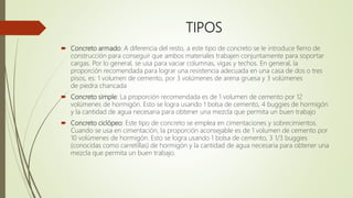 TIPOS
 Concreto armado: A diferencia del resto, a este tipo de concreto se le introduce fierro de
construcción para conseguir que ambos materiales trabajen conjuntamente para soportar
cargas. Por lo general, se usa para vaciar columnas, vigas y techos. En general, la
proporción recomendada para lograr una resistencia adecuada en una casa de dos o tres
pisos, es: 1 volumen de cemento, por 3 volúmenes de arena gruesa y 3 volúmenes
de piedra chancada
 Concreto simple: La proporción recomendada es de 1 volumen de cemento por 12
volúmenes de hormigón. Esto se logra usando 1 bolsa de cemento, 4 buggies de hormigón
y la cantidad de agua necesaria para obtener una mezcla que permita un buen trabajo
 Concreto ciclópeo: Este tipo de concreto se emplea en cimentaciones y sobrecimientos.
Cuando se usa en cimentación, la proporción aconsejable es de 1 volumen de cemento por
10 volúmenes de hormigón. Esto se logra usando 1 bolsa de cemento, 3 1/3 buggies
(conocidas como carretillas) de hormigón y la cantidad de agua necesaria para obtener una
mezcla que permita un buen trabajo.
 