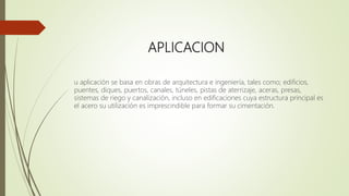 APLICACION
u aplicación se basa en obras de arquitectura e ingeniería, tales como; edificios,
puentes, diques, puertos, canales, túneles, pistas de aterrizaje, aceras, presas,
sistemas de riego y canalización, incluso en edificaciones cuya estructura principal es
el acero su utilización es imprescindible para formar su cimentación.
 