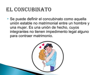  Se puede definir el concubinato como aquella
unión estable no matrimonial entre un hombre y
una mujer. Es una unión de hecho, cuyos
integrantes no tienen impedimento legal alguno
para contraer matrimonio.
 