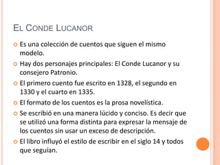 El Conde Lucanor	Es una colección de cuentos que siguen el mismo modelo.Hay dos personajes principales: El Conde Lucanor y su consejero Patronio. El primero cuento fue escrito en 1328, el segundo en 1330 y el cuarto en 1335. El formato de los cuentos es la prosa novelística. Se escribió en una manera lúcido y conciso. Es decir que se utilizó una forma distinta para expresar la mensaje de los cuentos sin usar un exceso de descripción.  El libro influyó el estilo de escribir en el siglo 14 y todos que seguían.  