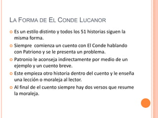 La Forma de El Conde LucanorEs un estilo distinto y todos los 51 historias siguen la misma forma. Siempre  comienza un cuento con El Conde hablando con Patriono y se le presenta un problema. Patronio le aconseja indirectamente por medio de un ejemplo y un cuento breve. Este empieza otro historia dentro del cuento y le enseña una lección o moraleja al lector. Al final de el cuento siempre hay dos versos que resume la moraleja. 