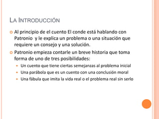 La IntroducciónAl principio de el cuento El conde está hablando con Patronio  y le explica un problema o una situación que requiere un consejo y una solución. Patronio empieza contarle un breve historia que toma forma de uno de tres posibilidades:Un cuento que tiene ciertas semejanzas al problema inicialUna parábola que es un cuento con una conclusión moralUna fábula que imita la vida real o el problema real sin serlo