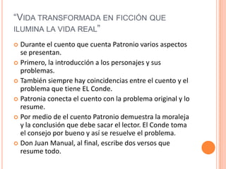 “Vida transformada en ficción que ilumina la vida real” Durante el cuento que cuenta Patronio varios aspectos se presentan. Primero, la introducción a los personajes y sus problemas. También siempre hay coincidencias entre el cuento y el problema que tiene EL Conde. Patronia conecta el cuento con la problema original y lo resume. Por medio de el cuento Patronio demuestra la moraleja y la conclusión que debe sacar el lector. El Conde toma el consejo por bueno y así se resuelve el problema. Don Juan Manual, al final, escribe dos versos que resume todo. 