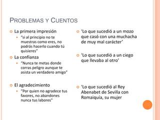 Problemas y Cuentos La primera impresión “si al principio no te muestras como eres, no podrás hacerlo cuando tú quisieres”La confianza“Nunca te metas donde corras peligro aunque te asista un verdadero amigo”El agradecimiento  “Por quien no agradece tus favores, no abandones nunca tus labores”‘Lo que sucedió a un mozo que casó con una muchacha de muy mal carácter’‘Lo que sucedió a un ciego que llevaba al otro’ ‘Lo que sucedió al Rey Abenabet de Sevilla con Romaiquía, su mujer 