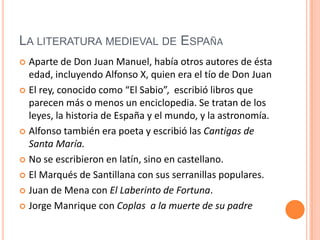 La literatura medieval de EspañaAparte de Don Juan Manuel, había otros autores de ésta edad, incluyendo Alfonso X, quien era el tío de Don JuanEl rey, conocido como “El Sabio”,  escribió libros que parecen más o menos un enciclopedia. Se tratan de los leyes, la historia de España y el mundo, y la astronomía.Alfonso también era poeta y escribió las Cantigas de Santa María.No se escribieron en latín, sino en castellano. El Marqués de Santillana con sus serranillas populares. Juan de Mena con El Laberinto de Fortuna. Jorge Manrique con Coplas  a la muerte de su padre
