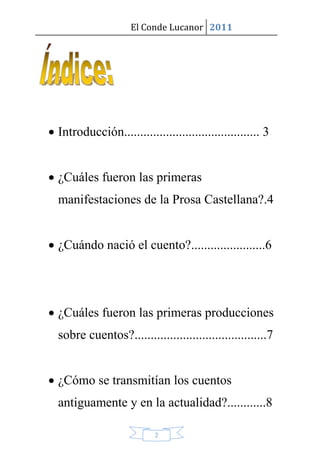 El Conde Lucanor 2011




 Introducción.......................................... 3


 ¿Cuáles fueron las primeras
  manifestaciones de la Prosa Castellana?.4


 ¿Cuándo nació el cuento?.......................6




 ¿Cuáles fueron las primeras producciones
  sobre cuentos?.........................................7


 ¿Cómo se transmitían los cuentos
  antiguamente y en la actualidad?............8

                           2
 
