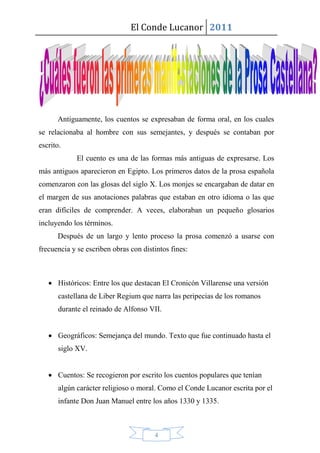 El Conde Lucanor 2011




      Antiguamente, los cuentos se expresaban de forma oral, en los cuales
se relacionaba al hombre con sus semejantes, y después se contaban por
escrito.
             El cuento es una de las formas más antiguas de expresarse. Los
más antiguos aparecieron en Egipto. Los primeros datos de la prosa española
comenzaron con las glosas del siglo X. Los monjes se encargaban de datar en
el margen de sus anotaciones palabras que estaban en otro idioma o las que
eran difíciles de comprender. A veces, elaboraban un pequeño glosarios
incluyendo los términos.
      Después de un largo y lento proceso la prosa comenzó a usarse con
frecuencia y se escriben obras con distintos fines:



    Históricos: Entre los que destacan El Cronicón Villarense una versión
       castellana de Liber Regium que narra las peripecias de los romanos
       durante el reinado de Alfonso VII.


    Geográficos: Semejança del mundo. Texto que fue continuado hasta el
       siglo XV.


    Cuentos: Se recogieron por escrito los cuentos populares que tenían
       algún carácter religioso o moral. Como el Conde Lucanor escrita por el
       infante Don Juan Manuel entre los años 1330 y 1335.



                                       4
 