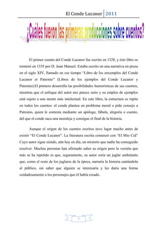 El Conde Lucanor 2011




      El primer cuento del Conde Lucanor fue escrito en 1328, y éste libro se
terminó en 1335 por D. Juan Manuel. Estaba escrito en una narrativa en prosa
en el siglo XIV, llamado en ese tiempo “Libro de los enxemplos del Conde
Lucanor et Patronio” (Libros de los ejemplos del Conde Lucanor y
Patronio).El primero desarrolla las posibilidades humorísticas de sus cuentos,
mientras que el enfoque del autor nos parece serio y su empleo de ejemplos
está sujeto a una mente más intelectual. En este libro, la estructura se repite
en todos los cuentos: el conde plantea un problema moral o pide consejo a
Patronio, quien le contesta mediante un apólogo, fábula, alegoría o cuento,
del que el conde saca una moraleja y consigue el final de la historia.

      Aunque el origen de los cuentos escritos tuvo lugar mucho antes de
existir “El Conde Lucanor”. La literatura escrita comenzó con “El Mio Cid”
Cuyo autor sigue siendo, aún hoy en día, un misterio que nadie ha conseguido
resolver. Muchas personas han afirmado saber su origen pero la versión que
más se ha repetido es que, seguramente, su autor sería un juglar ambulante
que, como el resto de los juglares de la época, narraría la historia cantándola
al público, sin saber que alguien se interesaría y les daría una forma
cuidadosamente a los personajes que él había creado.




                                       7
 
