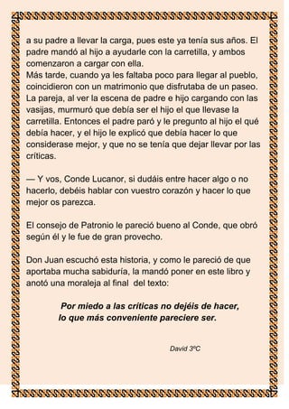 a su padre a llevar la carga, pues este ya tenía sus años. El
padre mandó al hijo a ayudarle con la carretilla, y ambos
comenzaron a cargar con ella.
Más tarde, cuando ya les faltaba poco para llegar al pueblo,
coincidieron con un matrimonio que disfrutaba de un paseo.
La pareja, al ver la escena de padre e hijo cargando con las
vasijas, murmuró que debía ser el hijo el que llevase la
carretilla. Entonces el padre paró y le pregunto al hijo el qué
debía hacer, y el hijo le explicó que debía hacer lo que
considerase mejor, y que no se tenía que dejar llevar por las
críticas.

— Y vos, Conde Lucanor, si dudáis entre hacer algo o no
hacerlo, debéis hablar con vuestro corazón y hacer lo que
mejor os parezca.

El consejo de Patronio le pareció bueno al Conde, que obró
según él y le fue de gran provecho.

Don Juan escuchó esta historia, y como le pareció de que
aportaba mucha sabiduría, la mandó poner en este libro y
anotó una moraleja al final del texto:

         Por miedo a las críticas no dejéis de hacer,
lo      lo que más conveniente pareciere ser.


                                      David 3ºC
 