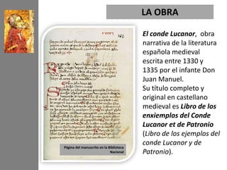 LA OBRA

                                         El conde Lucanor, obra
                                         narrativa de la literatura
                                         española medieval
                                         escrita entre 1330 y
                                         1335 por el infante Don
                                         Juan Manuel.
                                         Su título completo y
                                         original en castellano
                                         medieval es Libro de los
                                         enxiemplos del Conde
                                         Lucanor et de Patronio
                                         (Libro de los ejemplos del
Página del manuscrito en la Biblioteca
                                         conde Lucanor y de
                             Nacional    Patronio).
 