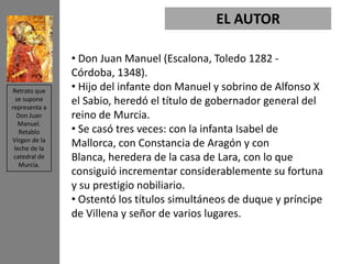 EL AUTOR

               • Don Juan Manuel (Escalona, Toledo 1282 -
               Córdoba, 1348).
 Retrato que   • Hijo del infante don Manuel y sobrino de Alfonso X
  se supone
representa a
               el Sabio, heredó el título de gobernador general del
  Don Juan     reino de Murcia.
   Manuel.
   Retablo     • Se casó tres veces: con la infanta Isabel de
Virgen de la
 leche de la
               Mallorca, con Constancia de Aragón y con
 catedral de   Blanca, heredera de la casa de Lara, con lo que
   Murcia.
               consiguió incrementar considerablemente su fortuna
               y su prestigio nobiliario.
               • Ostentó los títulos simultáneos de duque y príncipe
               de Villena y señor de varios lugares.
 