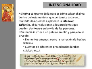 INTENCIONALIDAD

• El tema constante de la obra es cómo salvar el alma
dentro del estamento al que pertenece cada uno.
•En todos los cuentos es patente la intención
didáctica, al dar soluciones a los problemas que
pueden plantearse en la vida de las personas.
• Pretendía instruir a un público amplio y para ello se
sirve de:
     • Elementos amenos, como la narración de hechos
     ficticios.
     • Cuentos de diferentes procedencias (árabes,
     clásicos, etc.).
 