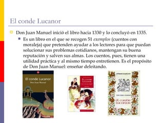 El conde Lucanor 
 Don Juan Manuel inició el libro hacia 1330 y lo concluyó en 1335. 
 Es un libro en el que se recogen 51 exemplos (cuentos con 
moraleja) que pretenden ayudar a los lectores para que puedan 
solucionar sus problemas cotidianos, mantengan su buena 
reputación y salven sus almas. Los cuentos, pues, tienen una 
utilidad práctica y al mismo tiempo entretienen. Es el propósito 
de Don Juan Manuel: enseñar deleitando. 
 