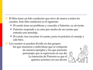  El libro tiene un hilo conductor que sirve de marco a todos los 
cuentos. Este hilo conductor es el siguiente: 
 El conde tiene un problema y consulta a Patronio, su sirviente. 
 Patronio responde a su amo por medio de un cuento que 
entraña una moraleja. 
 El conde, tras escuchar el cuento, pone en práctica el consejo y 
sale bien. 
 Los cuentos se pueden dividir en dos grupos: 
los que muestran a individuos que se comportan 
de manera ejemplar y los que presentan a 
personajes que se equivocan en sus decisiones. 
La intención de Patronio es que el conde imite a 
quienes aciertan con sus decisiones. 
 