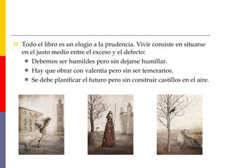  Todo el libro es un elogio a la prudencia. Vivir consiste en situarse 
en el justo medio entre el exceso y el defecto: 
 Debemos ser humildes pero sin dejarse humillar. 
 Hay que obrar con valentía pero sin ser temerarios. 
 Se debe planificar el futuro pero sin construir castillos en el aire. 
 