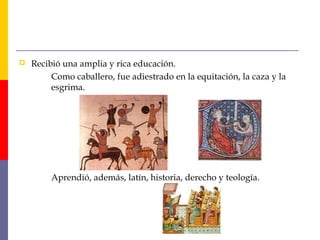  Recibió una amplia y rica educación. 
Como caballero, fue adiestrado en la equitación, la caza y la 
esgrima. 
Aprendió, además, latín, historia, derecho y teología. 
 