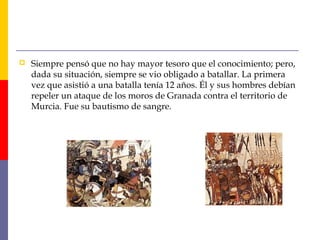  Siempre pensó que no hay mayor tesoro que el conocimiento; pero, 
dada su situación, siempre se vio obligado a batallar. La primera 
vez que asistió a una batalla tenía 12 años. Él y sus hombres debían 
repeler un ataque de los moros de Granada contra el territorio de 
Murcia. Fue su bautismo de sangre. 
 
