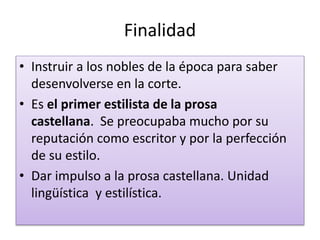 Finalidad
• Instruir a los nobles de la época para saber
desenvolverse en la corte.
• Es el primer estilista de la prosa
castellana. Se preocupaba mucho por su
reputación como escritor y por la perfección
de su estilo.
• Dar impulso a la prosa castellana. Unidad
lingüística y estilística.
 