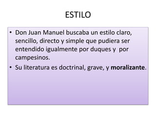 ESTILO
• Don Juan Manuel buscaba un estilo claro,
sencillo, directo y simple que pudiera ser
entendido igualmente por duques y por
campesinos.
• Su literatura es doctrinal, grave, y moralizante.
 