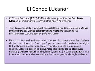 El Conde LUcanor
• El Conde Lucanor (1282-1340) es la obra principal de Don Juan
Manuel quien afianzó la prosa literaria en castellano.
• Su título completo y original en castellano medieval es Libro de los
enxiemplos del Conde Lucanor et de Patronio (Libro de los
ejemplos del conde Lucanor y de Patronio).
• Don Juan Manuel no inventa los cuentos, la mayor parte los obtiene
de las colecciones de “exempla” que se ponen de moda en los siglos
XIII y XIV para ofrecer educación moral al pueblo en su propia
lengua. Estas colecciones provenían casi todas de la literatura
clásica y de la oriental (árabe, hindú, persa...) y DJM las adapta a su
intención literaria: dar consejos a los de su propia clase, la nobleza.
 
